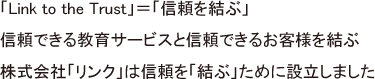 「Link to the Trust」＝「信頼を結ぶ」　信頼できる教育サービスと信頼できるお客様を結ぶ　株式会社「リンク」は信頼を「結ぶ」ために設立しました