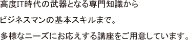 高度IT時代の武器となる専門知識からビジネスマンの基本スキルまで。多様なニーズにお応えする講座をご用意しています。