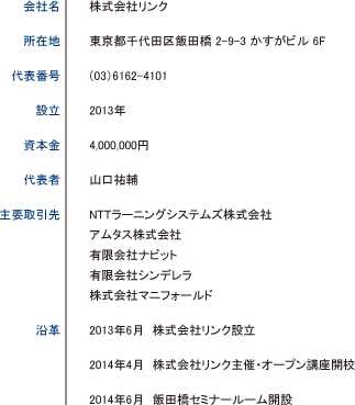 会社名 株式会社リンク／所在地 東京都千代田区飯田橋 2-9-3 かすがビル 6F／代表番号 （03）6162-4101／設立 2013年／資本金 4,000,000円／代表者 山口祐輔／主要取引先 NTTラーニングシステムズ株式会社 アムタス株式会社 有限会社ナビット 有限会社シンデレラ 株式会社マニフォールド／沿革 2013年6月 株式会社リンク設立　2014年4月 株式会社リンク主催・オープン講座開校　2014年6月 飯田橋セミナールーム開設